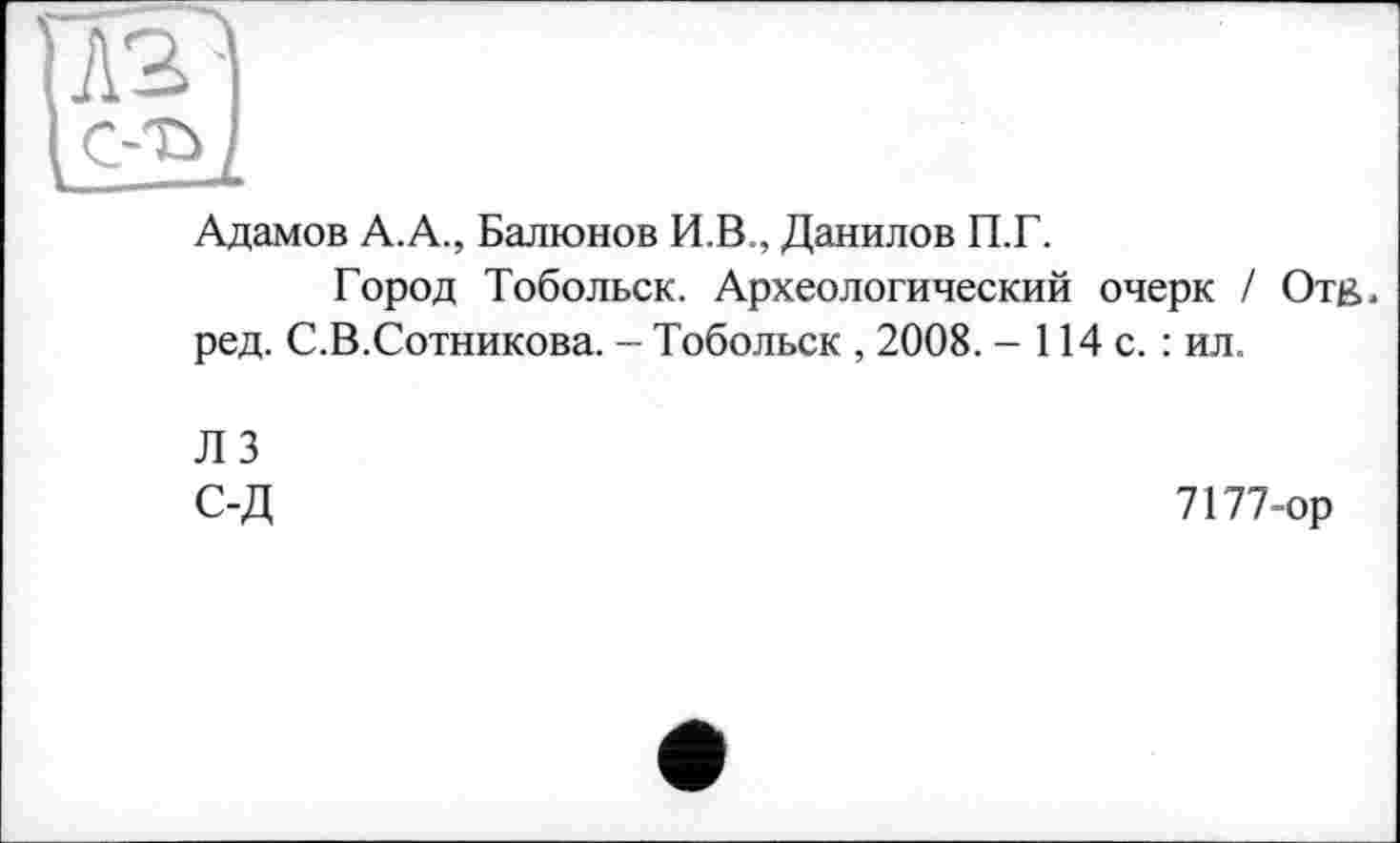 ﻿Адамов А.А., Балюнов И В , Данилов П.Г.
Город Тобольск. Археологический очерк / Отв. ред. С.В.Сотникова. - Тобольск , 2008. - 114 с. : ил.
ЛЗ С-Д
7177-ор